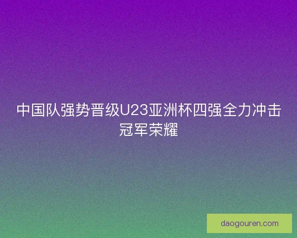 中国队强势晋级U23亚洲杯四强全力冲击冠军荣耀