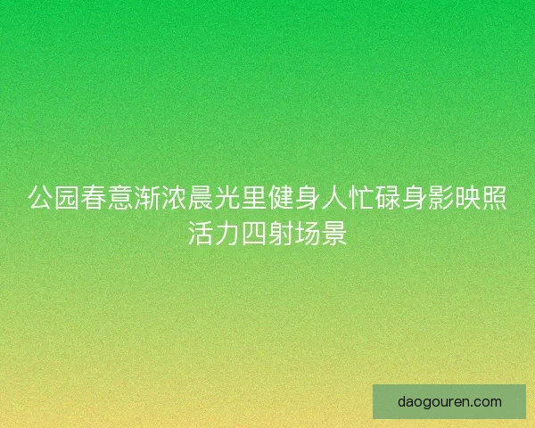 公园春意渐浓晨光里健身人忙碌身影映照活力四射场景