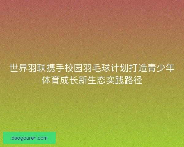 世界羽联携手校园羽毛球计划打造青少年体育成长新生态实践路径