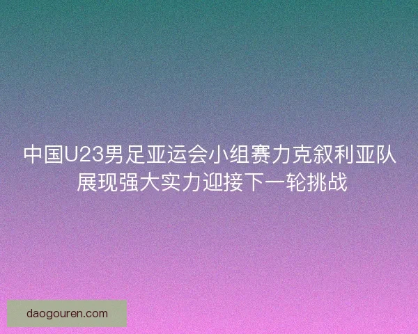 中国U23男足亚运会小组赛力克叙利亚队 展现强大实力迎接下一轮挑战