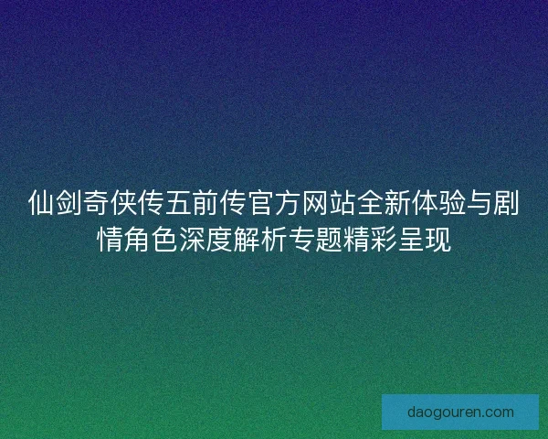 仙剑奇侠传五前传官方网站全新体验与剧情角色深度解析专题精彩呈现