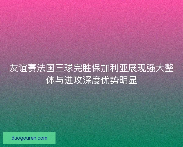 友谊赛法国三球完胜保加利亚展现强大整体与进攻深度优势明显